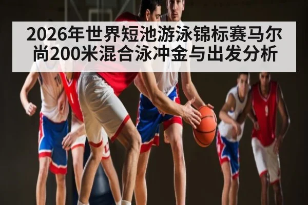 2026年世界短池游泳锦标赛马尔尚200米混合泳冲金与出发分析